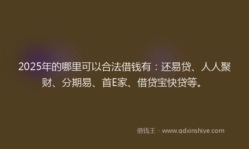 2025年的哪里可以合法借钱有：还易贷、人人聚财、分期易、首E家、借贷宝快贷等。