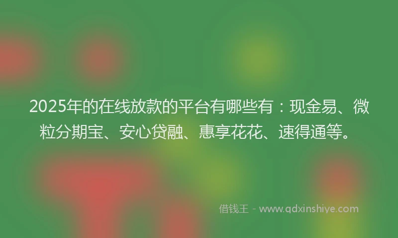 2025年的在线放款的平台有哪些有：现金易、微粒分期宝、安心贷融、惠享花花、速得通等。