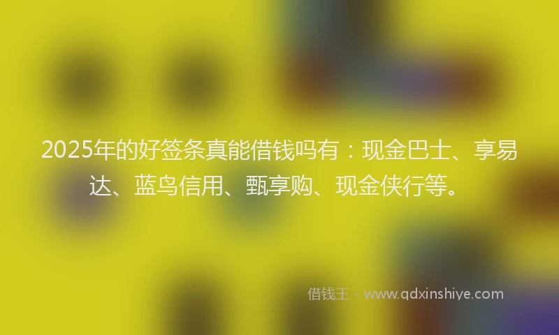 2025年的好签条真能借钱吗有：现金巴士、享易达、蓝鸟信用、甄享购、现金侠行等。