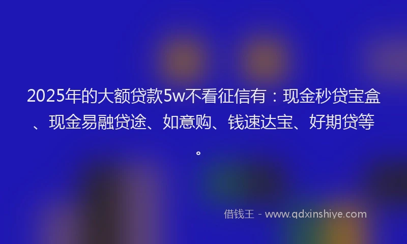 2025年的大额贷款5w不看征信有：现金秒贷宝盒、现金易融贷途、如意购、钱速达宝、好期贷等。