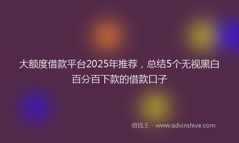 大额度借款平台2025年推荐，总结5个无视黑白百分百下款的借款口子