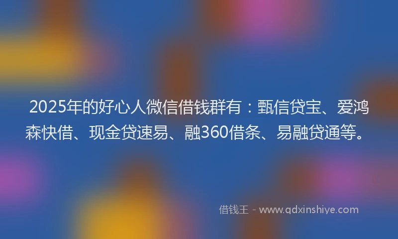 2025年的好心人微信借钱群有：甄信贷宝、爱鸿森快借、现金贷速易、融360借条、易融贷通等。