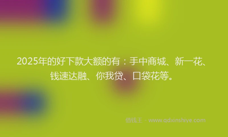 2025年的好下款大额的有：手中商城、新一花、钱速达融、你我贷、口袋花等。