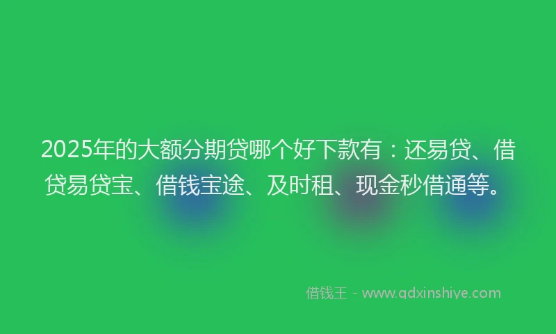 2025年的大额分期贷哪个好下款有：还易贷、借贷易贷宝、借钱宝途、及时租、现金秒借通等。