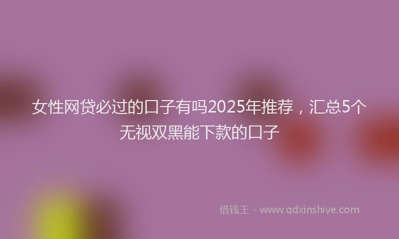 女性网贷必过的口子有吗2025年推荐，汇总5个无视双黑能下款的口子