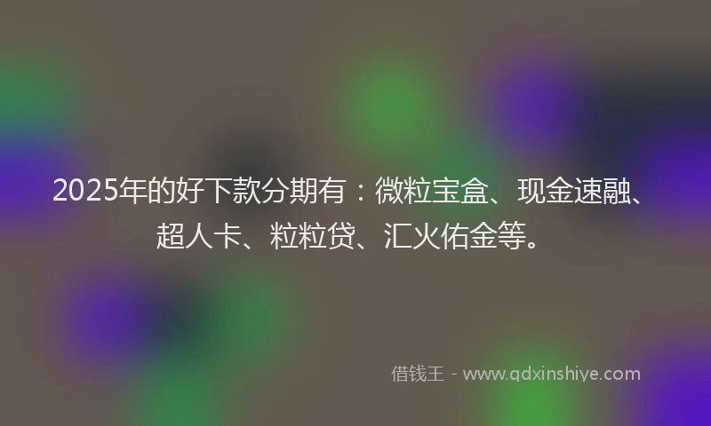 2025年的好下款分期有：微粒宝盒、现金速融、超人卡、粒粒贷、汇火佑金等。