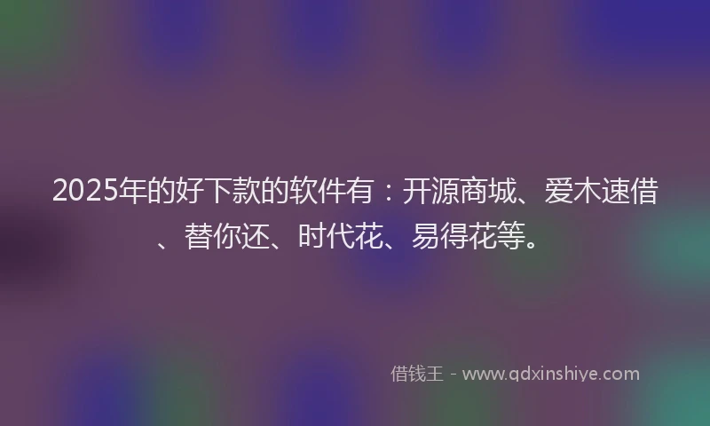 2025年的好下款的软件有：开源商城、爱木速借、替你还、时代花、易得花等。
