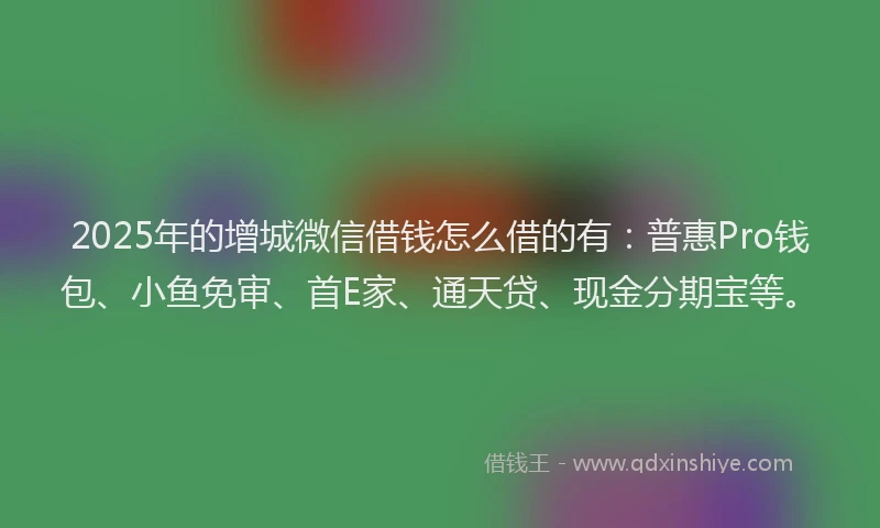 2025年的增城微信借钱怎么借的有：普惠Pro钱包、小鱼免审、首E家、通天贷、现金分期宝等。