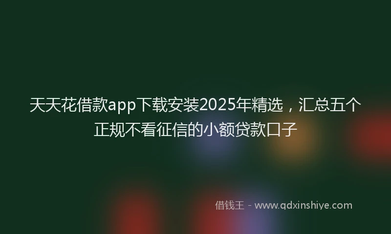 天天花借款app下载安装2025年精选，汇总五个正规不看征信的小额贷款口子