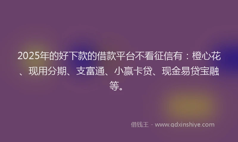 2025年的好下款的借款平台不看征信有：橙心花、现用分期、支富通、小赢卡贷、现金易贷宝融等。