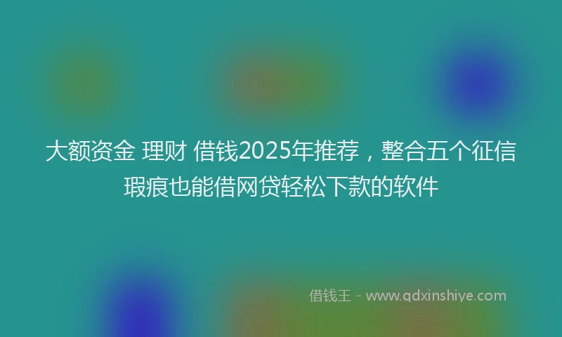 大额资金 理财 借钱2025年推荐，整合五个征信瑕疵也能借网贷轻松下款的软件