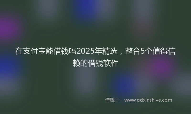 在支付宝能借钱吗2025年精选，整合5个值得信赖的借钱软件