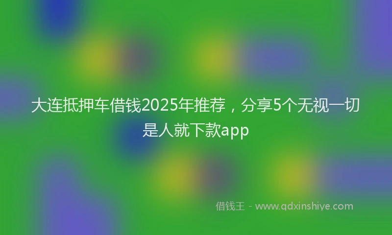 大连抵押车借钱2025年推荐，分享5个无视一切是人就下款app
