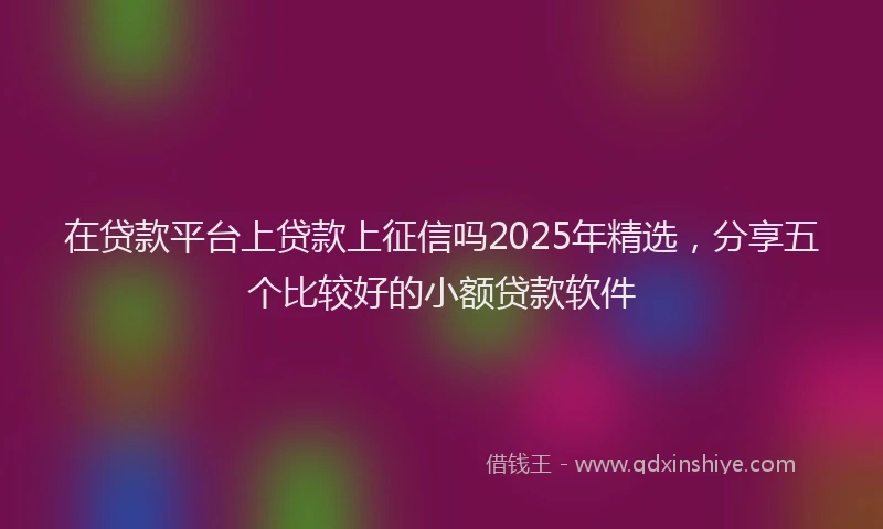 在贷款平台上贷款上征信吗2025年精选，分享五个比较好的小额贷款软件