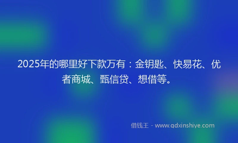 2025年的哪里好下款万有：金钥匙、快易花、优者商城、甄信贷、想借等。
