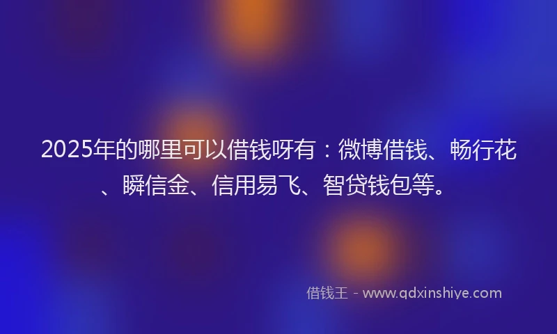 2025年的哪里可以借钱呀有：微博借钱、畅行花、瞬信金、信用易飞、智贷钱包等。