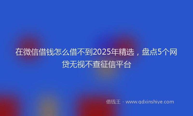 在微信借钱怎么借不到2025年精选，盘点5个网贷无视不查征信平台