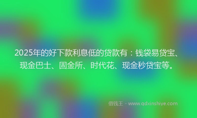 2025年的好下款利息低的贷款有：钱袋易贷宝、现金巴士、固金所、时代花、现金秒贷宝等。
