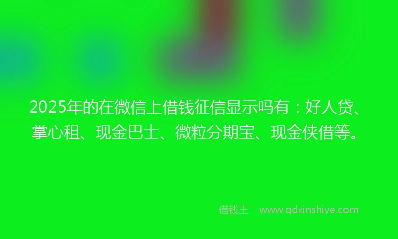 2025年的在微信上借钱征信显示吗有：好人贷、掌心租、现金巴士、微粒分期宝、现金侠借等。