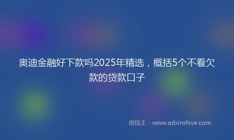 奥迪金融好下款吗2025年精选，概括5个不看欠款的贷款口子