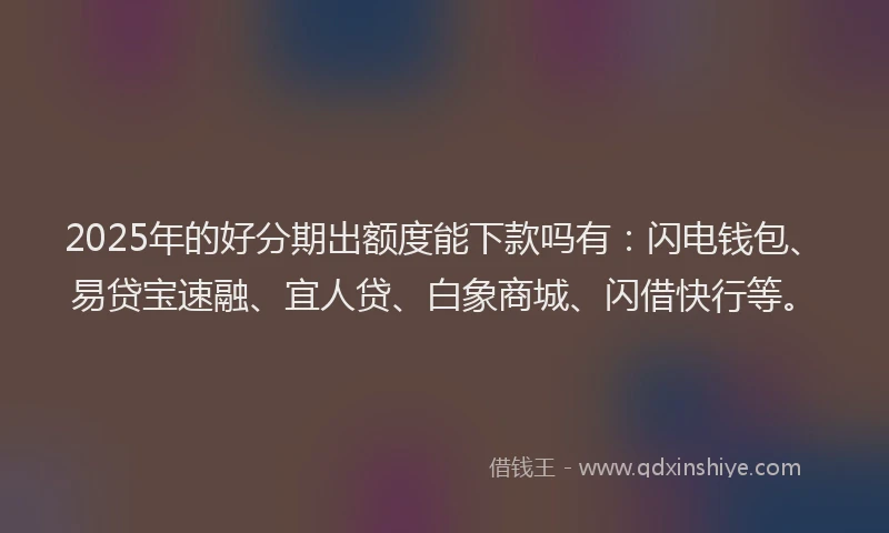 2025年的好分期出额度能下款吗有：闪电钱包、易贷宝速融、宜人贷、白象商城、闪借快行等。