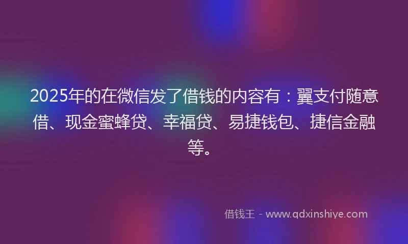 2025年的在微信发了借钱的内容有：翼支付随意借、现金蜜蜂贷、幸福贷、易捷钱包、捷信金融等。