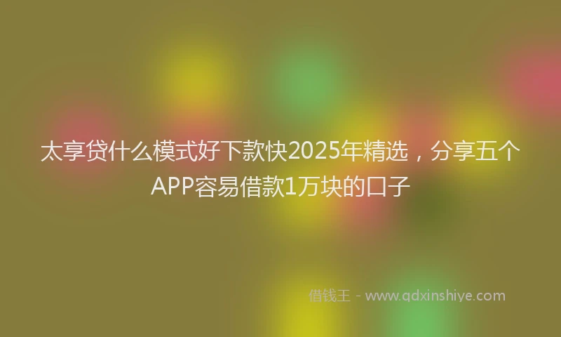 太享贷什么模式好下款快2025年精选，分享五个APP容易借款1万块的口子