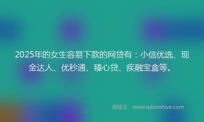 2025年的女生容易下款的网贷有：小信优选、现金达人、优秒通、臻心贷、疾融宝盒等。