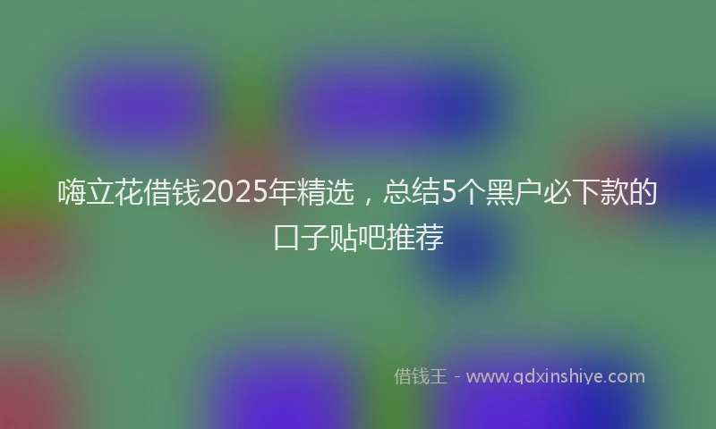嗨立花借钱2025年精选，总结5个黑户必下款的口子贴吧推荐