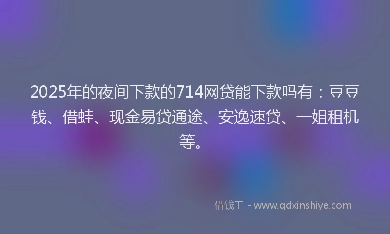 2025年的夜间下款的714网贷能下款吗有：豆豆钱、借蛙、现金易贷通途、安逸速贷、一姐租机等。