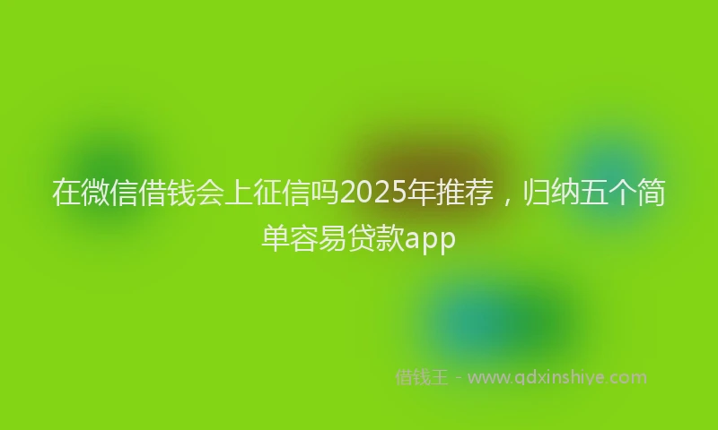 在微信借钱会上征信吗2025年推荐，归纳五个简单容易贷款app