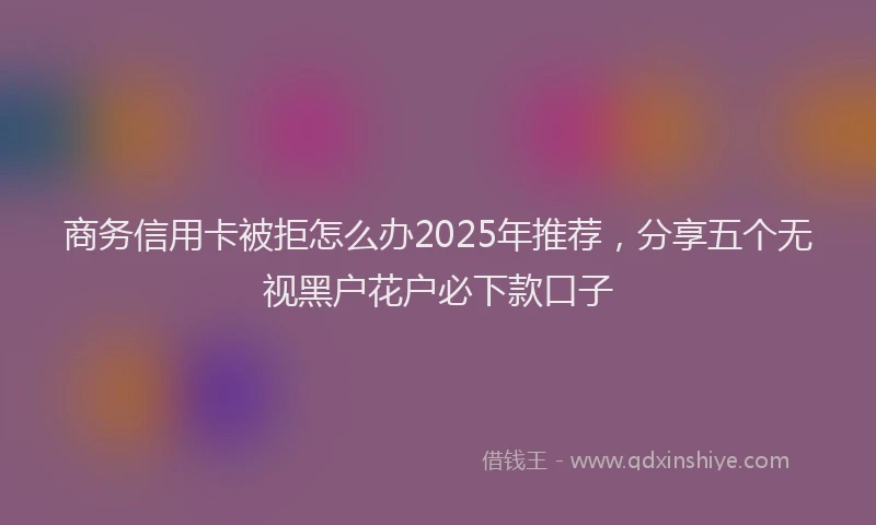 商务信用卡被拒怎么办2025年推荐，分享五个无视黑户花户必下款口子