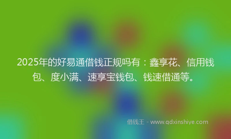 2025年的好易通借钱正规吗有：鑫享花、信用钱包、度小满、速享宝钱包、钱速借通等。