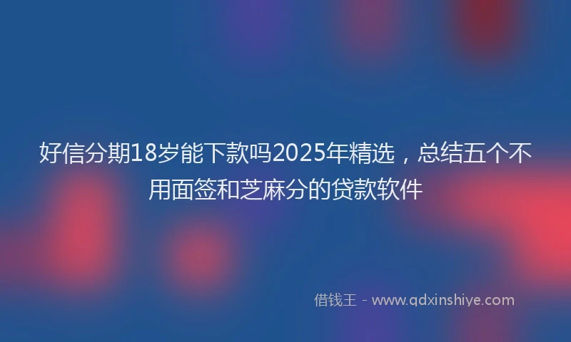 好信分期18岁能下款吗2025年精选，总结五个不用面签和芝麻分的贷款软件
