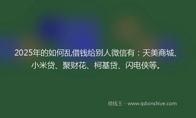 2025年的如何乱借钱给别人微信有：天美商城、小米贷、聚财花、柯基贷、闪电侠等。