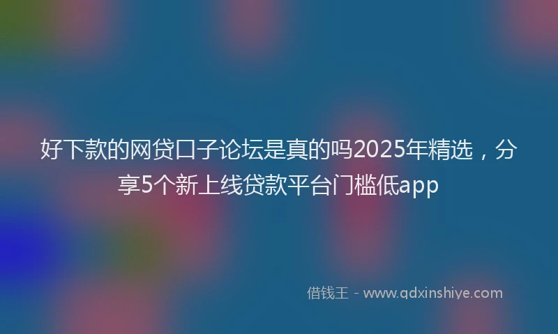 好下款的网贷口子论坛是真的吗2025年精选，分享5个新上线贷款平台门槛低app