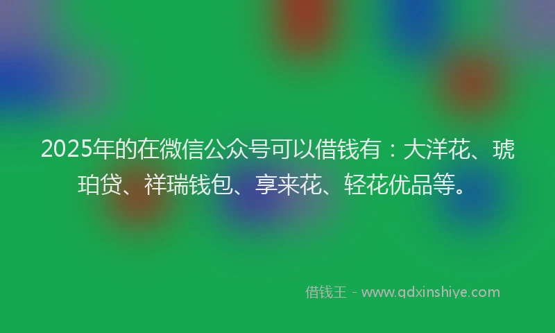 2025年的在微信公众号可以借钱有：大洋花、琥珀贷、祥瑞钱包、享来花、轻花优品等。