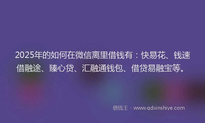 2025年的如何在微信离里借钱有：快易花、钱速借融途、臻心贷、汇融通钱包、借贷易融宝等。