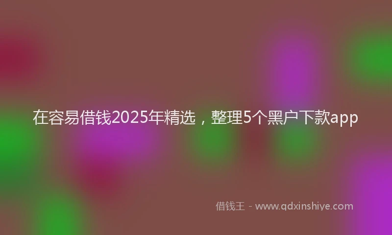 在容易借钱2025年精选，整理5个黑户下款app