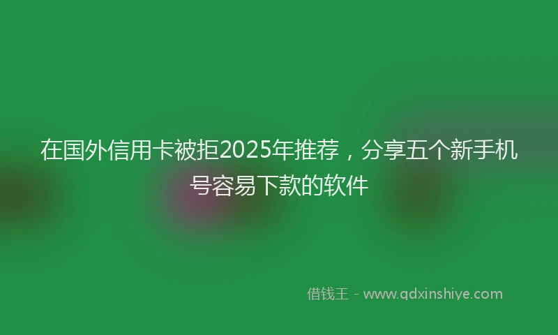 在国外信用卡被拒2025年推荐，分享五个新手机号容易下款的软件
