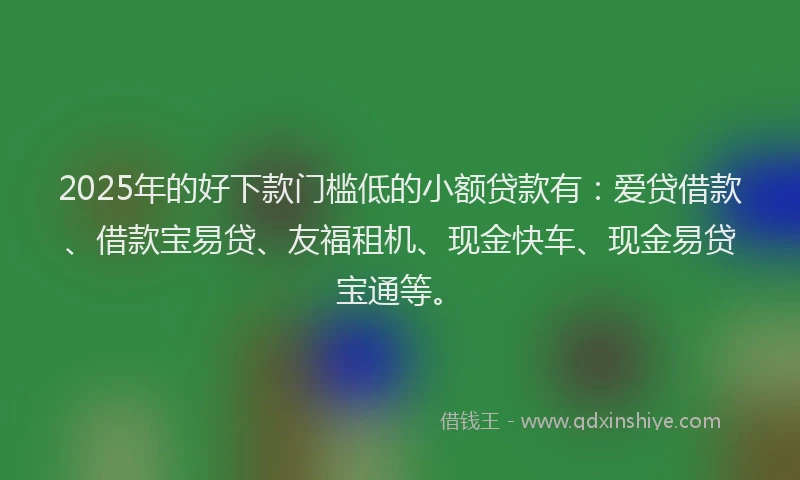2025年的好下款门槛低的小额贷款有：爱贷借款、借款宝易贷、友福租机、现金快车、现金易贷宝通等。