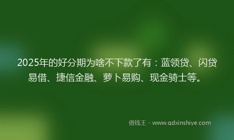 2025年的好分期为啥不下款了有：蓝领贷、闪贷易借、捷信金融、萝卜易购、现金骑士等。