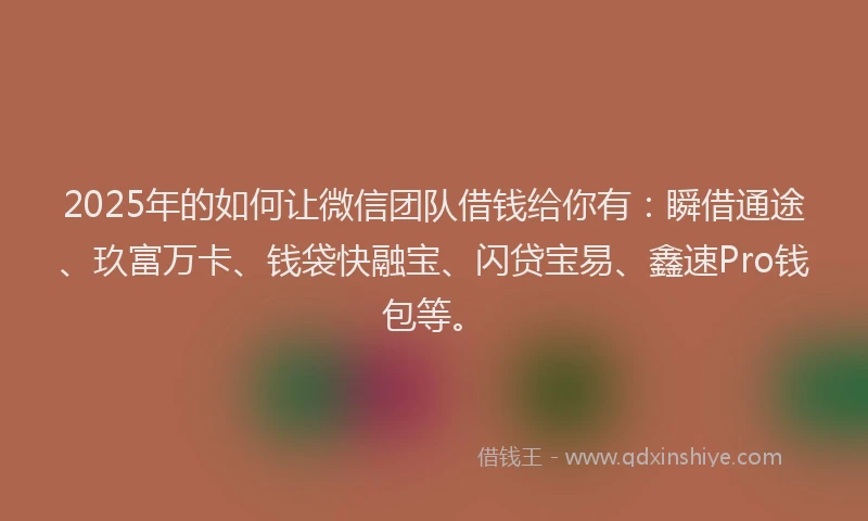 2025年的如何让微信团队借钱给你有：瞬借通途、玖富万卡、钱袋快融宝、闪贷宝易、鑫速Pro钱包等。