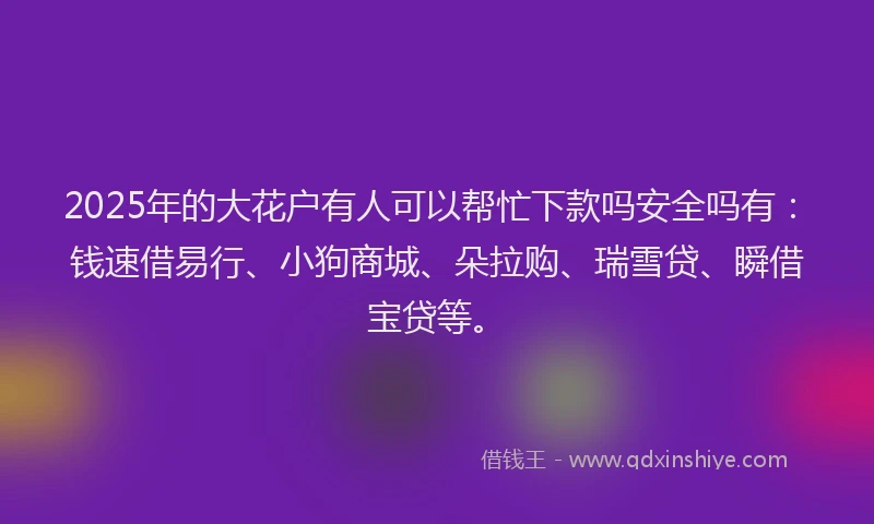 2025年的大花户有人可以帮忙下款吗安全吗有：钱速借易行、小狗商城、朵拉购、瑞雪贷、瞬借宝贷等。