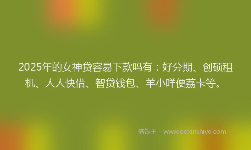 2025年的女神贷容易下款吗有：好分期、创硕租机、人人快借、智贷钱包、羊小咩便荔卡等。