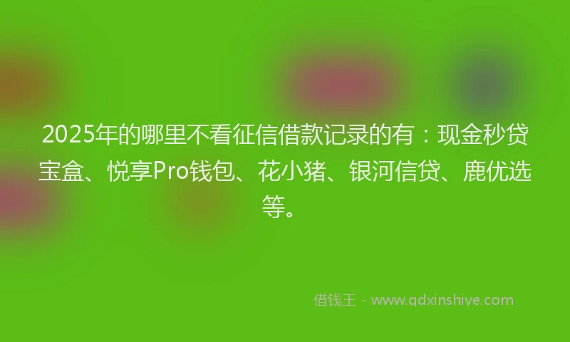 2025年的哪里不看征信借款记录的有：现金秒贷宝盒、悦享Pro钱包、花小猪、银河信贷、鹿优选等。