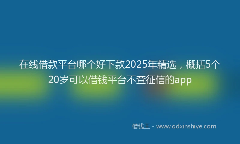在线借款平台哪个好下款2025年精选，概括5个20岁可以借钱平台不查征信的app