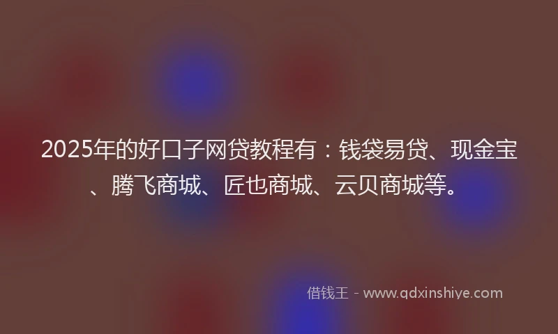 2025年的好口子网贷教程有：钱袋易贷、现金宝、腾飞商城、匠也商城、云贝商城等。