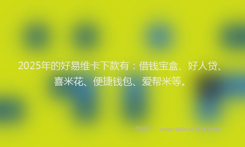 2025年的好易维卡下款有：借钱宝盒、好人贷、喜米花、便捷钱包、爱帮米等。