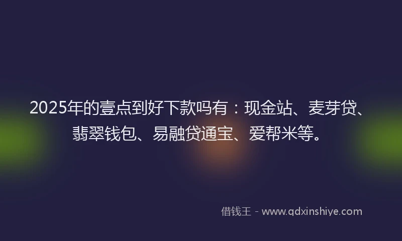 2025年的壹点到好下款吗有：现金站、麦芽贷、翡翠钱包、易融贷通宝、爱帮米等。